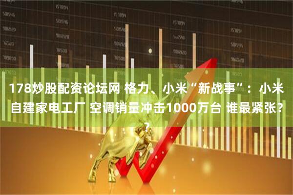 178炒股配资论坛网 格力、小米“新战事”：小米自建家电工厂 空调销量冲击1000万台 谁最紧张？
