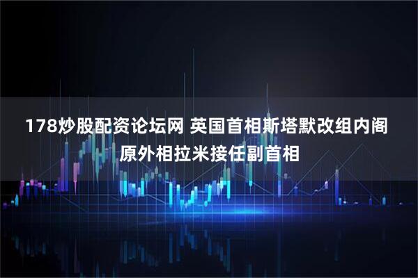178炒股配资论坛网 英国首相斯塔默改组内阁 原外相拉米接任副首相