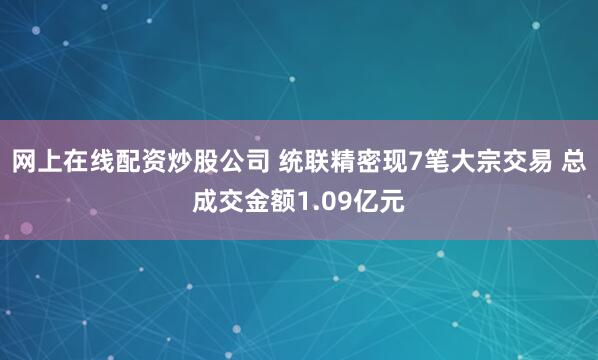 网上在线配资炒股公司 统联精密现7笔大宗交易 总成交金额1.09亿元