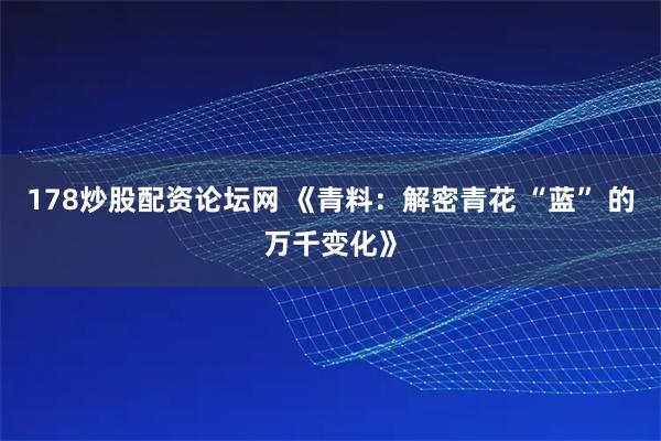 178炒股配资论坛网 《青料：解密青花 “蓝” 的万千变化》
