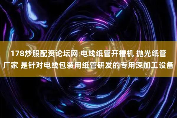 178炒股配资论坛网 电线纸管开槽机 抛光纸管厂家 是针对电线包装用纸管研发的专用深加工设备