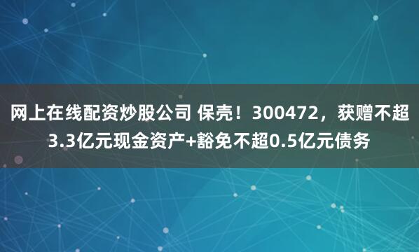 网上在线配资炒股公司 保壳！300472，获赠不超3.3亿元现金资产+豁免不超0.5亿元债务