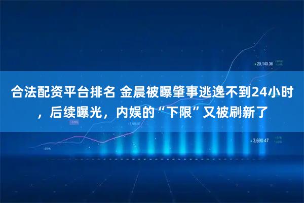 合法配资平台排名 金晨被曝肇事逃逸不到24小时，后续曝光，内娱的“下限”又被刷新了