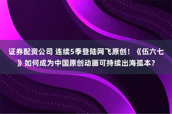 证券配资公司 连续5季登陆网飞原创！《伍六七》如何成为中国原创动画可持续出海孤本？