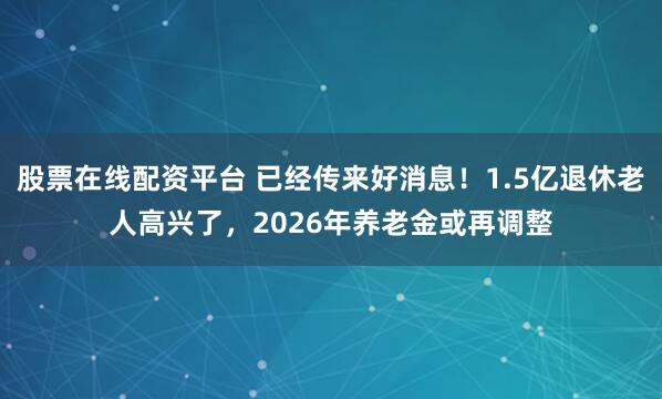 股票在线配资平台 已经传来好消息！1.5亿退休老人高兴了，2026年养老金或再调整