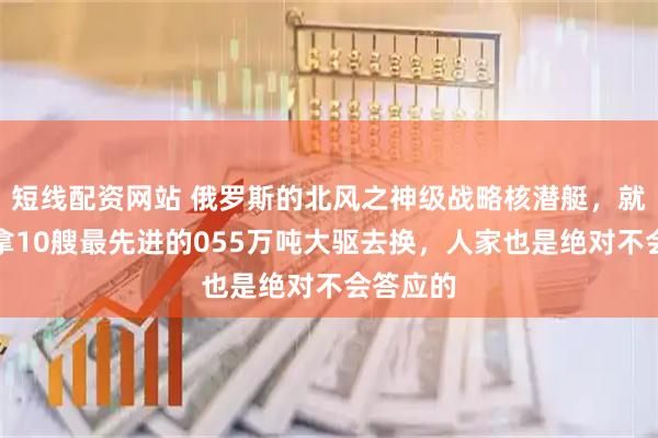 短线配资网站 俄罗斯的北风之神级战略核潜艇，就算咱们拿10艘最先进的055万吨大驱去换，人家也是绝对不会答应的