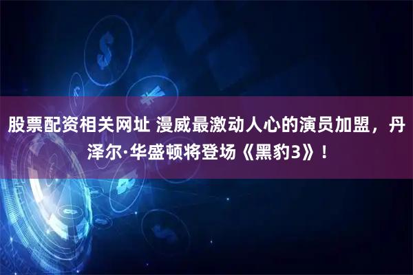 股票配资相关网址 漫威最激动人心的演员加盟，丹泽尔·华盛顿将登场《黑豹3》！