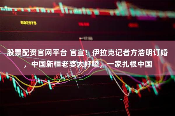 股票配资官网平台 官宣！伊拉克记者方浩明订婚，中国新疆老婆太好嗑，一家扎根中国