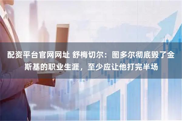 配资平台官网网址 舒梅切尔：图多尔彻底毁了金斯基的职业生涯，至少应让他打完半场