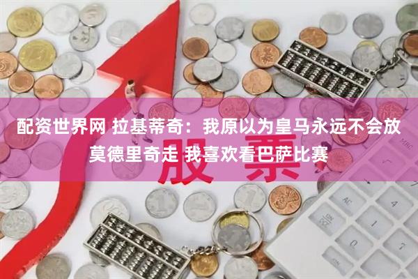 配资世界网 拉基蒂奇：我原以为皇马永远不会放莫德里奇走 我喜欢看巴萨比赛